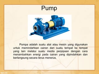 Pump
Pompa adalah suatu alat atau mesin yang digunakan
untuk memindahkan cairan dari suatu tempat ke tempat
yang lain melalui suatu media perpipaan dengan cara
menambahkan energi pada cairan yang dipindahkan dan
berlangsung secara terus menerus.
 