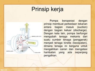 Prinsip kerja
Pompa beroperasi dengan
prinsip membuat perbedaan tekanan
antara bagian masuk (suction)
dengan bagian keluar (discharge).
Dengan kata lain, pompa berfungsi
mengubah tenaga mekanis dari
suatu sumber tenaga (penggerak)
menjadi tenaga kinetis (kecepatan),
dimana tenaga ini berguna untuk
mengalirkan cairan dan mengatasi
hambatan yang ada sepanjang
pengaliran.
 