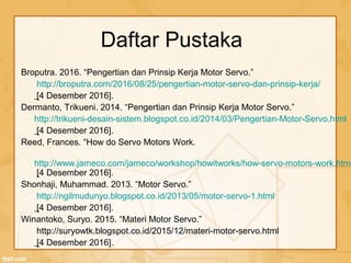 Daftar Pustaka
Broputra. 2016. “Pengertian dan Prinsip Kerja Motor Servo.”
http://broputra.com/2016/08/25/pengertian-motor-servo-dan-prinsip-kerja/
[4 Desember 2016].
Dermanto, Trikueni. 2014. “Pengertian dan Prinsip Kerja Motor Servo.”
http://trikueni-desain-sistem.blogspot.co.id/2014/03/Pengertian-Motor-Servo.html
[4 Desember 2016].
Reed, Frances. “How do Servo Motors Work.
http://www.jameco.com/jameco/workshop/howitworks/how-servo-motors-work.html
[4 Desember 2016].
Shonhaji, Muhammad. 2013. “Motor Servo.”
http://ngilmudunyo.blogspot.co.id/2013/05/motor-servo-1.html
[4 Desember 2016].
Winantoko, Suryo. 2015. “Materi Motor Servo.”
http://suryowtk.blogspot.co.id/2015/12/materi-motor-servo.html
[4 Desember 2016].
 