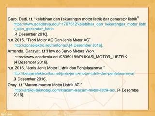 Gayo, Dedi. t.t. “kelebihan dan kekurangan motor listrik dan generator listrik”
https://www.academia.edu/11707512/kelebihan_dan_kekurangan_motor_listri
k_dan_generator_listrik
[4 Desember 2016].
n.n. 2015. “Teori Motor AC Dan Jenis Motor AC”
http://zonaelektro.net/motor-ac/.[4 Desember 2016].
Armanda, Dahsyat. t.t “How do Servo Motors Work.
https://www.academia.edu/7835918/APLIKASI_MOTOR_LISTRIK.
[4 Desember 2016].
n.n. 2016. “Jenis Jenis Motor Listrik dan Penjelasannya.”
http://belajarelektronika.net/jenis-jenis-motor-listrik-dan-penjelasannya/.
[4 Desember 2016].
Onny. t.t.“Macam-macam Motor Listrik AC.”
http://artikel-teknologi.com/macam-macam-motor-listrik-ac/. [4 Desember
2016].
 