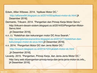 Edwin, Alfan Wibowo. 2014. “Aplikasi Motor DC.”
http://alfanew94.blogspot.co.id/2014/05/aplikasi-motor-dc.html.[4
Desember 2016].
Dermanto, Trikueni. 2014. “Pengertian dan Prinsip Kerja Motor Servo.”
http://trikueni-desain-sistem.blogspot.co.id/2014/03/Pengertian-Motor-
Servo.html
[4 Desember 2016].
n.n. t.t. “Kelebihan dan kekurangan motor DC Arus Searah.”
http://energiterbarukanonline.blogspot.co.id/2012/11/kelebihan-dan-
kekurangan-motor-dc-arus.html.[4 Desember 2016].
n.n. 2014. “Pengertian Motor DC dan Jenis Motor DC.”
http://insauin.blogspot.co.id/2014/12/makalah-motor-dc.html
[4 Desember 2016].
Levardy. 2015. “Pengertian, Prinsip Kerja, dan Jenis-Jenis Motor DC.”
http://any.web.id/pengertian-prinsip-kerja-dan-jenis-jenis-motor-dc.info .
[4 Desember 2016].
 