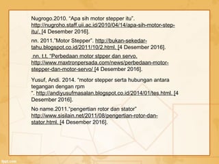 Yusuf, Andi. 2014. “motor stepper serta hubungan antara
tegangan dengan rpm
“. http://andiyusufmasalan.blogspot.co.id/2014/01/tes.html. [4
Desember 2016].
nn. t.t. “Perbedaan motor stpper dan servo.
http://www.maxtronpersada.com/news/perbedaan-motor-
stepper-dan-motor-servo/ [4 Desember 2016].
nn. 2011.”Motor Stepper”. http://bukan-sekedar-
tahu.blogspot.co.id/2011/10/2.html. [4 Desember 2016].
Nugrogo.2010. “Apa sih motor stepper itu”.
http://nugroho.staff.uii.ac.id/2010/04/14/apa-sih-motor-step-
itu/. [4 Desember 2016].
No name.2011.“pengertian rotor dan stator”
http://www.sisilain.net/2011/08/pengertian-rotor-dan-
stator.html. [4 Desember 2016].
 