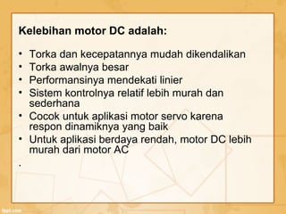 Kelebihan motor DC adalah:
• Torka dan kecepatannya mudah dikendalikan
• Torka awalnya besar
• Performansinya mendekati linier
• Sistem kontrolnya relatif lebih murah dan
sederhana
• Cocok untuk aplikasi motor servo karena
respon dinamiknya yang baik
• Untuk aplikasi berdaya rendah, motor DC lebih
murah dari motor AC
.
 
