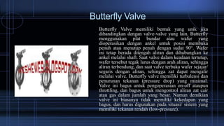 Butterfly Valve
Butterfly Valve memiliki bentuk yang unik jika
dibandingkan dengan valve-valve yang lain. Butterfly
menggunakan plat bundar atau wafer yang
dioperasikan dengan ankel untuk posisi membuka
penuh atau menutup penuh dengan sudut 90°. Wafer
ini tetap berada ditengah aliran dan dihubungkan ke
ankel melalui shaft. Saat valve dalam keadaan tertutup,
wafer tersebut tegak lurus dengan arah aliran, sehingga
aliran terbendung, dan saat valve terbuka wafer sejajar/
segaris dengan aliran, sehingga zat dapat mengalir
melalui valve. Butterfly valve memiliki turbulensi dan
penurunan tekanan (pressure drop) yang minimal.
Valve ini bagus untuk pengoperasian on-off ataupun
throttling, dan bagus untuk mengontrol aliran zat cair
atau gas dalam jumlah yang besar. Namun demikian
valve ini biasanya tidak memiliki kekedapan yang
bagus, dan harus digunakan pada situasi/ sistem yang
memiliki tekanan rendah (low-pressure).
 