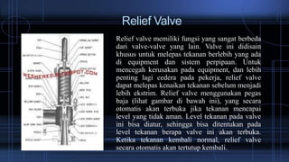 Relief Valve
Relief valve memiliki fungsi yang sangat berbeda
dari valve-valve yang lain. Valve ini didisain
khusus untuk melepas tekanan berlebih yang ada
di equipment dan sistem perpipaan. Untuk
mencegah kerusakan pada equipment, dan lebih
penting lagi cedera pada pekerja, relief valve
dapat melepas kenaikan tekanan sebelum menjadi
lebih ekstrim. Relief valve menggunakan pegas
baja (lihat gambar di bawah ini), yang secara
otomatis akan terbuka jika tekanan mencapai
level yang tidak aman. Level tekanan pada valve
ini bisa diatur, sehingga bisa ditentukan pada
level tekanan berapa valve ini akan terbuka.
Ketika tekanan kembali normal, relief valve
secara otomatis akan tertutup kembali.
 