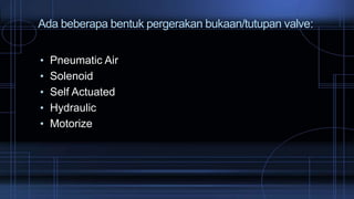 Ada beberapa bentuk pergerakan bukaan/tutupan valve:
• Pneumatic Air
• Solenoid
• Self Actuated
• Hydraulic
• Motorize
 