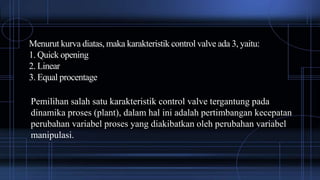 Menurut kurva diatas, maka karakteristik control valve ada 3, yaitu:
1. Quick opening
2. Linear
3. Equal procentage
Pemilihan salah satu karakteristik control valve tergantung pada
dinamika proses (plant), dalam hal ini adalah pertimbangan kecepatan
perubahan variabel proses yang diakibatkan oleh perubahan variabel
manipulasi.
 