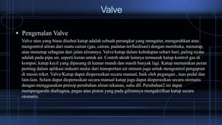 Valve
 Pengenalan Valve
Valve atau yang biasa disebut katup adalah sebuah perangkat yang mengatur, mengarahkan atau
mengontrol aliran dari suatu cairan (gas, cairan, padatan terfluidisasi) dengan membuka, menutup,
atau menutup sebagian dari jalan alirannya. Valve/katup dalam kehidupan sehari-hari, paling nyata
adalah pada pipa air, seperti keran untuk air. Contoh akrab lainnya termasuk katup kontrol gas di
kompor, katup kecil yang dipasang di kamar mandi dan masih banyak lagi. Katup memainkan peran
penting dalam aplikasi industri mulai dari transportasi air minum juga untuk mengontrol pengapian
di mesin roket. Valve/Katup dapat dioperasikan secara manual, baik oleh pegangan , tuas pedal dan
lain-lain. Selain dapat dioperasikan secara manual katup juga dapat dioperasikan secara otomatis
dengan menggunakan prinsip perubahan aliran tekanan, suhu dll. Perubahan2 ini dapat
mempengaruhi diafragma, pegas atau piston yang pada gilirannya mengaktifkan katup secara
otomatis.
 