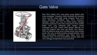 Gate Valve
Gate Valve adalah valve yang paling sering dipakai pada
sistem perpipaan. Fungsinya untuk membuka dan menutup
aliran (on-off), tetapi tidak untuk mengatur besar kecil
aliran (throttling). Kelebihan Gate Valve, minimnya
halangan/ resistan saat valve ini dibuka penuh, sehingga
aliran bisa maksimal. Gate Valve mengontrol aliran melalui
badan valve yang berbentuk pipa, dengan sebuah
lempengan atau baji vertikal (lihat gambar dibawah ini)
yang bisa bergeser naik turun saat handel valve diputar.
Valve ini didesain untuk posisi terbuka penuh, atau tertutup
penuh. Jika valve ini dalam keadaan setengah terbuka, maka
akan menyebabkan pengikisan pada badan valve, dan
turbulensi aliran zat bisa menyebabkan getaran pada b.aji
valve sehingga menghasilkan suara gemeretak
 
