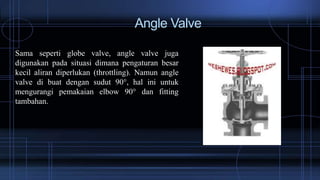 Angle Valve
Sama seperti globe valve, angle valve juga
digunakan pada situasi dimana pengaturan besar
kecil aliran diperlukan (throttling). Namun angle
valve di buat dengan sudut 90°, hal ini untuk
mengurangi pemakaian elbow 90° dan fitting
tambahan.
 