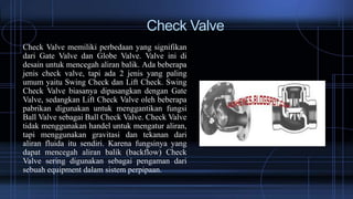 Check Valve
Check Valve memiliki perbedaan yang signifikan
dari Gate Valve dan Globe Valve. Valve ini di
desain untuk mencegah aliran balik. Ada beberapa
jenis check valve, tapi ada 2 jenis yang paling
umum yaitu Swing Check dan Lift Check. Swing
Check Valve biasanya dipasangkan dengan Gate
Valve, sedangkan Lift Check Valve oleh beberapa
pabrikan digunakan untuk menggantikan fungsi
Ball Valve sebagai Ball Check Valve. Check Valve
tidak menggunakan handel untuk mengatur aliran,
tapi menggunakan gravitasi dan tekanan dari
aliran fluida itu sendiri. Karena fungsinya yang
dapat mencegah aliran balik (backflow) Check
Valve sering digunakan sebagai pengaman dari
sebuah equipment dalam sistem perpipaan.
 