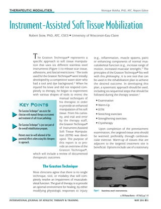international journal of Athletic Therapy & training	 may 2011  5
The Graston Technique® represents a
specific approach to soft tissue manipula-
tion that uses six different stainless steel
instruments (Figure 1) to release scar tissue,
adhesions, and fascial restrictions.1 The tools
used for the Graston Technique® were initially
developed by a competitive water skier who
had a tool and dye background.2 When he
injured his knee and did not respond com-
pletely to therapy, he began to experiment
with various shapes of tools to mimic the
manual techniques of
his therapist in order
to provide an enhanced
manipulation of his soft
tissue. From his curios-
ity, and trial and error
by the therapy staff,
the Graston Technique®
of Instrument-Assisted
Soft Tissue Manipula-
tion (ISTM) was devel-
oped. The purpose of
this report is to pro-
vide an overview of the
Graston Technique®,
which will include a review of documented
therapeutic outcomes.
The Graston Technique
Most clinicians agree that there is no single
technique, tool, or modality that will com-
pletely resolve an impairment of musculosk-
eletal function.The goal of therapy is to provide
an optimal environment for healing, by either
modifying physiologic responses to injury
© 2011 Human Kinetics - ATT 16(3), pp. 5–8
Monique Mokha, PhD, ATC, Report Editor
Instrument-Assisted Soft Tissue Mobilization
THERAPEUTIC MODALITIES
Robert Stow, PhD, ATC, CSCS • University of Wisconsin-Eau Claire
(e.g., inflammation, muscle spasms, pain)
or enhancing components of normal mus-
culoskeletal function (e.g., increase range of
motion, increased muscular strength).3 The
principles of the Graston Technique® fits well
with this philosophy; it is one tool that can
be used in the rehabilitation plan to achieve
the desired outcome. In developing this
plan, a systematic approach should be used,
including six sequential steps that should be
followed during the therapy session:1
• Examination
• Warm-Up
• ISTM
• Stretching exercises
• Strengthening exercises
• Cryotherapy
Upon completion of the pretreatment
examination, the targeted tissue area should
be warmed, preferably through cardiovas-
cular exercise. Warm-up of tissues that are
adjacent to the targeted treatment site is
beneficial. Options include use of a stationary
The Graston Technique® can assist the
clinician with manual therapy assessment
and treatment of soft tissue pathology.
The Graston Technique® is just one part of
the overall rehabilitation program.
Patients must be well informed of the
potential effects when using this therapeu-
tic approach.
Key PointsKey Points
Figure1  Stainless steel instruments.
 