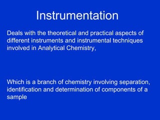 Instrumentation
Deals with the theoretical and practical aspects of
different instruments and instrumental techniques
involved in Analytical Chemistry,




Which is a branch of chemistry involving separation,
identification and determination of components of a
sample
 