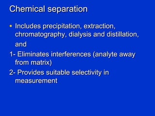 Chemical separation
• Includes precipitation, extraction,
  chromatography, dialysis and distillation,
  and
1- Eliminates interferences (analyte away
  from matrix)
2- Provides suitable selectivity in
  measurement
 