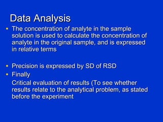 Data Analysis
• The concentration of analyte in the sample
  solution is used to calculate the concentration of
  analyte in the original sample, and is expressed
  in relative terms

• Precision is expressed by SD of RSD
• Finally
  Critical evaluation of results (To see whether
  results relate to the analytical problem, as stated
  before the experiment
 