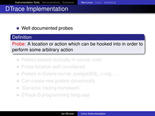 Instrumentation Tools Demonstrations Questions   Non-Linux Linux Interesting

DTrace Implementation


       Well documented probes
  Deﬁnition
  Probe: A location or action which can be hooked into in order to
  perform some arbitrary action

       Probes placed statically in source code
       Probe location well considered
       Probes in Solaris kernel, postgreSQL, x.org, . . .
       Can create new probes dynamically
       “Dynamic tracing framework”
       DTrace D programming language


                                       Ian Munsie   Linux Instrumentation
 