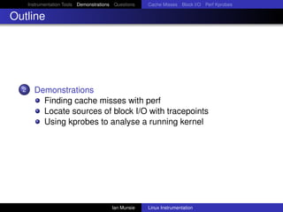 Instrumentation Tools Demonstrations Questions   Cache Misses Block I/O Perf Kprobes

Outline




  2     Demonstrations
          Finding cache misses with perf
          Locate sources of block I/O with tracepoints
          Using kprobes to analyse a running kernel




                                          Ian Munsie   Linux Instrumentation
 