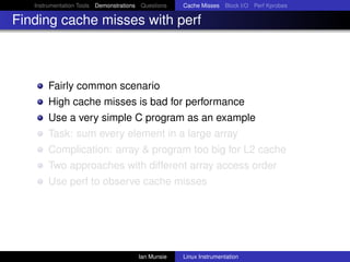 Instrumentation Tools Demonstrations Questions   Cache Misses Block I/O Perf Kprobes

Finding cache misses with perf



       Fairly common scenario
       High cache misses is bad for performance
       Use a very simple C program as an example
       Task: sum every element in a large array
       Complication: array & program too big for L2 cache
       Two approaches with different array access order
       Use perf to observe cache misses




                                       Ian Munsie   Linux Instrumentation
 