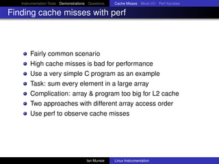 Instrumentation Tools Demonstrations Questions   Cache Misses Block I/O Perf Kprobes

Finding cache misses with perf



       Fairly common scenario
       High cache misses is bad for performance
       Use a very simple C program as an example
       Task: sum every element in a large array
       Complication: array & program too big for L2 cache
       Two approaches with different array access order
       Use perf to observe cache misses




                                       Ian Munsie   Linux Instrumentation
 