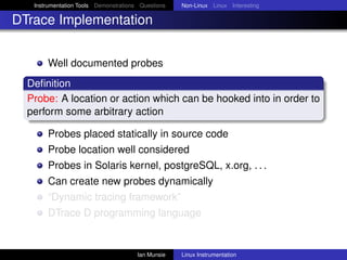 Instrumentation Tools Demonstrations Questions   Non-Linux Linux Interesting

DTrace Implementation


       Well documented probes
  Deﬁnition
  Probe: A location or action which can be hooked into in order to
  perform some arbitrary action

       Probes placed statically in source code
       Probe location well considered
       Probes in Solaris kernel, postgreSQL, x.org, . . .
       Can create new probes dynamically
       “Dynamic tracing framework”
       DTrace D programming language


                                       Ian Munsie   Linux Instrumentation
 