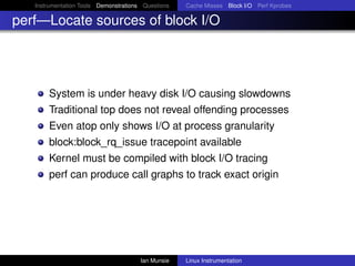Instrumentation Tools Demonstrations Questions   Cache Misses Block I/O Perf Kprobes

perf—Locate sources of block I/O




       System is under heavy disk I/O causing slowdowns
       Traditional top does not reveal offending processes
       Even atop only shows I/O at process granularity
       block:block_rq_issue tracepoint available
       Kernel must be compiled with block I/O tracing
       perf can produce call graphs to track exact origin




                                       Ian Munsie   Linux Instrumentation
 