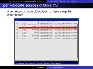Instrumentation Tools Demonstrations Questions   Cache Misses Block I/O Perf Kprobes

perf—Locate sources of block I/O
  # perf record -g -a -e block:block_rq_issue sleep 10
  # perf report




                                       Ian Munsie   Linux Instrumentation
 