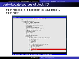 Instrumentation Tools Demonstrations Questions   Cache Misses Block I/O Perf Kprobes

perf—Locate sources of block I/O
  # perf record -g -a -e block:block_rq_issue sleep 10
  # perf report




                                       Ian Munsie   Linux Instrumentation
 