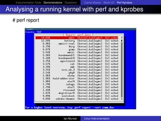 Instrumentation Tools Demonstrations Questions   Cache Misses Block I/O Perf Kprobes

Analysing a running kernel with perf and kprobes
  # perf report




                                       Ian Munsie   Linux Instrumentation
 