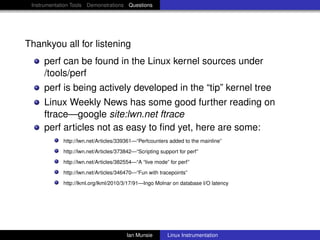 Instrumentation Tools Demonstrations Questions




Thankyou all for listening
     perf can be found in the Linux kernel sources under
     /tools/perf
     perf is being actively developed in the “tip” kernel tree
     Linux Weekly News has some good further reading on
     ftrace—google site:lwn.net ftrace
     perf articles not as easy to ﬁnd yet, here are some:
             http://lwn.net/Articles/339361—“Perfcounters added to the mainline”
             http://lwn.net/Articles/373842—“Scripting support for perf”
             http://lwn.net/Articles/382554—“A “live mode” for perf”
             http://lwn.net/Articles/346470—“Fun with tracepoints”
             http://lkml.org/lkml/2010/3/17/91—Ingo Molnar on database I/O latency




                                        Ian Munsie        Linux Instrumentation
 