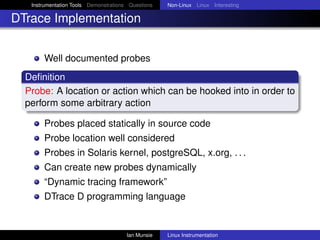 Instrumentation Tools Demonstrations Questions   Non-Linux Linux Interesting

DTrace Implementation


       Well documented probes
  Deﬁnition
  Probe: A location or action which can be hooked into in order to
  perform some arbitrary action

       Probes placed statically in source code
       Probe location well considered
       Probes in Solaris kernel, postgreSQL, x.org, . . .
       Can create new probes dynamically
       “Dynamic tracing framework”
       DTrace D programming language


                                       Ian Munsie   Linux Instrumentation
 