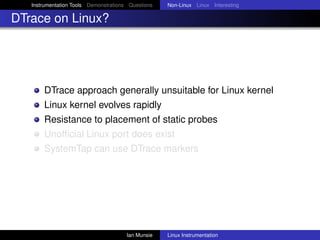 Instrumentation Tools Demonstrations Questions   Non-Linux Linux Interesting

DTrace on Linux?




       DTrace approach generally unsuitable for Linux kernel
       Linux kernel evolves rapidly
       Resistance to placement of static probes
       Unofﬁcial Linux port does exist
       SystemTap can use DTrace markers




                                       Ian Munsie   Linux Instrumentation
 