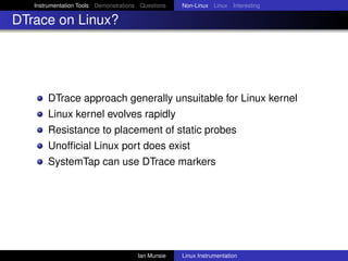 Instrumentation Tools Demonstrations Questions   Non-Linux Linux Interesting

DTrace on Linux?




       DTrace approach generally unsuitable for Linux kernel
       Linux kernel evolves rapidly
       Resistance to placement of static probes
       Unofﬁcial Linux port does exist
       SystemTap can use DTrace markers




                                       Ian Munsie   Linux Instrumentation
 