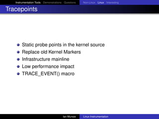 Instrumentation Tools Demonstrations Questions   Non-Linux Linux Interesting

Tracepoints




       Static probe points in the kernel source
       Replace old Kernel Markers
       Infrastructure mainline
       Low performance impact
       TRACE_EVENT() macro




                                       Ian Munsie   Linux Instrumentation
 