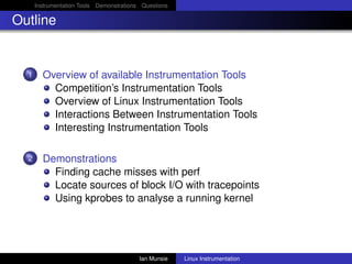 Instrumentation Tools Demonstrations Questions

Outline


  1     Overview of available Instrumentation Tools
          Competition’s Instrumentation Tools
          Overview of Linux Instrumentation Tools
          Interactions Between Instrumentation Tools
          Interesting Instrumentation Tools

  2     Demonstrations
          Finding cache misses with perf
          Locate sources of block I/O with tracepoints
          Using kprobes to analyse a running kernel




                                          Ian Munsie   Linux Instrumentation
 