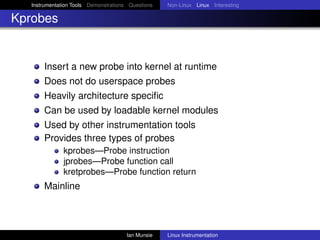 Instrumentation Tools Demonstrations Questions   Non-Linux Linux Interesting

Kprobes


       Insert a new probe into kernel at runtime
       Does not do userspace probes
       Heavily architecture speciﬁc
       Can be used by loadable kernel modules
       Used by other instrumentation tools
       Provides three types of probes
               kprobes—Probe instruction
               jprobes—Probe function call
               kretprobes—Probe function return
       Mainline



                                       Ian Munsie   Linux Instrumentation
 