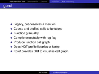 Instrumentation Tools Demonstrations Questions   Non-Linux Linux Interesting

gprof



        Legacy, but deserves a mention
        Counts and proﬁles calls to functions
        Function granuality
        Compile executable with -pg ﬂag
        Produce function call graph
        Does NOT proﬁle libraries or kernel
        Kprof provides GUI to visualise call graph




                                       Ian Munsie   Linux Instrumentation
 