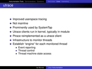 Instrumentation Tools Demonstrations Questions   Non-Linux Linux Interesting

utrace


       Improved userspace tracing
       Not mainline
       Prominently used by SystemTap
       Utrace clients run in kernel, typically in module
       Ptrace reimplemented as a utrace client
       Infrastructure to monitor threads
       Establish “engine” for each monitored thread
               Event reporting
               Thread control
               Thread machine state access




                                       Ian Munsie   Linux Instrumentation
 