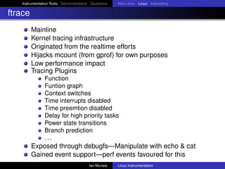 Instrumentation Tools Demonstrations Questions   Non-Linux Linux Interesting

ftrace
         Mainline
         Kernel tracing infrastructure
         Originated from the realtime efforts
         Hijacks mcount (from gprof) for own purposes
         Low performance impact
         Tracing Plugins
               Function
               Funtion graph
               Context switches
               Time interrupts disabled
               Time preemtion disabled
               Delay for high priority tasks
               Power state transitions
               Branch prediction
               ...
         Exposed through debugfs—Manipulate with echo & cat
         Gained event support—perf events favoured for this
                                       Ian Munsie   Linux Instrumentation
 