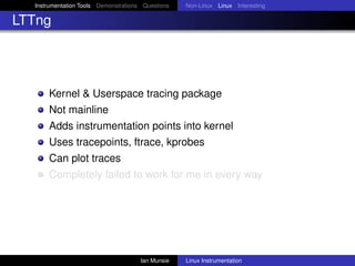 Instrumentation Tools Demonstrations Questions   Non-Linux Linux Interesting

LTTng




      Kernel & Userspace tracing package
      Not mainline
      Adds instrumentation points into kernel
      Uses tracepoints, ftrace, kprobes
      Can plot traces
      Completely failed to work for me in every way




                                      Ian Munsie   Linux Instrumentation
 