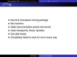 Instrumentation Tools Demonstrations Questions   Non-Linux Linux Interesting

LTTng




      Kernel & Userspace tracing package
      Not mainline
      Adds instrumentation points into kernel
      Uses tracepoints, ftrace, kprobes
      Can plot traces
      Completely failed to work for me in every way




                                      Ian Munsie   Linux Instrumentation
 