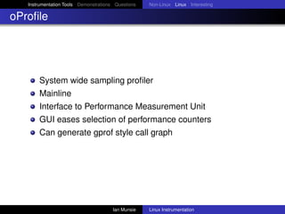Instrumentation Tools Demonstrations Questions   Non-Linux Linux Interesting

oProﬁle




       System wide sampling proﬁler
       Mainline
       Interface to Performance Measurement Unit
       GUI eases selection of performance counters
       Can generate gprof style call graph




                                       Ian Munsie   Linux Instrumentation
 