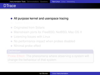 Instrumentation Tools Demonstrations Questions   Non-Linux Linux Interesting

DTrace


       All purpose kernel and userspace tracing
       “Better than Linux”
       Originated from Solaris
       Mainstream ports for FreeBSD, NetBSD, Mac OS X
       Licencing Issues with Linux
       No performance impact when probes disabled
       Minimal probe effect
  Deﬁnition
  Probe Effect: The phenomena where observing a system will
  change the behaviour of that system



                                       Ian Munsie   Linux Instrumentation
 