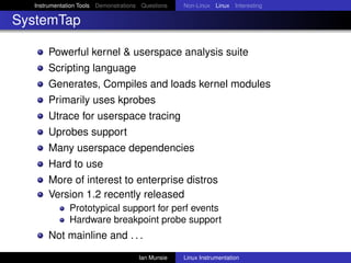 Instrumentation Tools Demonstrations Questions   Non-Linux Linux Interesting

SystemTap

      Powerful kernel & userspace analysis suite
      Scripting language
      Generates, Compiles and loads kernel modules
      Primarily uses kprobes
      Utrace for userspace tracing
      Uprobes support
      Many userspace dependencies
      Hard to use
      More of interest to enterprise distros
      Version 1.2 recently released
              Prototypical support for perf events
              Hardware breakpoint probe support
      Not mainline and . . .
                                      Ian Munsie   Linux Instrumentation
 