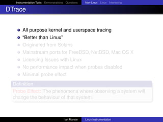 Instrumentation Tools Demonstrations Questions   Non-Linux Linux Interesting

DTrace


       All purpose kernel and userspace tracing
       “Better than Linux”
       Originated from Solaris
       Mainstream ports for FreeBSD, NetBSD, Mac OS X
       Licencing Issues with Linux
       No performance impact when probes disabled
       Minimal probe effect
  Deﬁnition
  Probe Effect: The phenomena where observing a system will
  change the behaviour of that system



                                       Ian Munsie   Linux Instrumentation
 