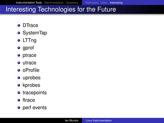 Instrumentation Tools Demonstrations Questions   Non-Linux Linux Interesting

Interesting Technologies for the Future

       DTrace
       SystemTap
       LTTng
       gprof
       ptrace
       utrace
       oProﬁle
       uprobes
       kprobes
       tracepoints
       ftrace
       perf events

                                       Ian Munsie   Linux Instrumentation
 
