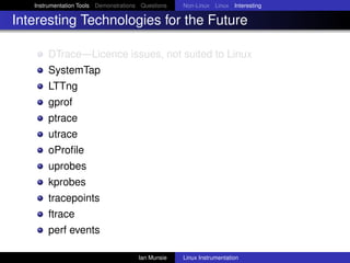 Instrumentation Tools Demonstrations Questions   Non-Linux Linux Interesting

Interesting Technologies for the Future

       DTrace—Licence issues, not suited to Linux
       SystemTap
       LTTng
       gprof
       ptrace
       utrace
       oProﬁle
       uprobes
       kprobes
       tracepoints
       ftrace
       perf events

                                       Ian Munsie   Linux Instrumentation
 
