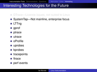 Instrumentation Tools Demonstrations Questions   Non-Linux Linux Interesting

Interesting Technologies for the Future

       DTrace—Licence issues, not suited to Linux
       SystemTap—Not mainline, enterprise focus
       LTTng
       gprof
       ptrace
       utrace
       oProﬁle
       uprobes
       kprobes
       tracepoints
       ftrace
       perf events

                                       Ian Munsie   Linux Instrumentation
 
