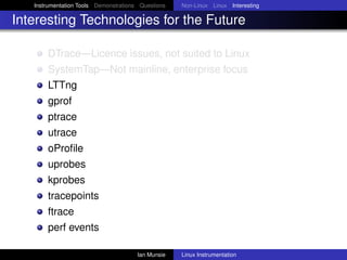 Instrumentation Tools Demonstrations Questions   Non-Linux Linux Interesting

Interesting Technologies for the Future

       DTrace—Licence issues, not suited to Linux
       SystemTap—Not mainline, enterprise focus
       LTTng
       gprof
       ptrace
       utrace
       oProﬁle
       uprobes
       kprobes
       tracepoints
       ftrace
       perf events

                                       Ian Munsie   Linux Instrumentation
 