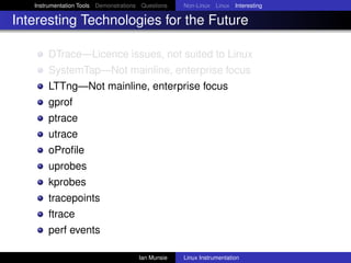 Instrumentation Tools Demonstrations Questions   Non-Linux Linux Interesting

Interesting Technologies for the Future

       DTrace—Licence issues, not suited to Linux
       SystemTap—Not mainline, enterprise focus
       LTTng—Not mainline, enterprise focus
       gprof
       ptrace
       utrace
       oProﬁle
       uprobes
       kprobes
       tracepoints
       ftrace
       perf events

                                       Ian Munsie   Linux Instrumentation
 