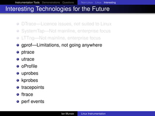 Instrumentation Tools Demonstrations Questions   Non-Linux Linux Interesting

Interesting Technologies for the Future

       DTrace—Licence issues, not suited to Linux
       SystemTap—Not mainline, enterprise focus
       LTTng—Not mainline, enterprise focus
       gprof—Limitations, not going anywhere
       ptrace
       utrace
       oProﬁle
       uprobes
       kprobes
       tracepoints
       ftrace
       perf events

                                       Ian Munsie   Linux Instrumentation
 